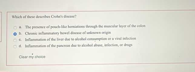 Which of these describes Crohn's disease?
a. The presence of pouch-like herniations through the muscular layer of the colon
b. Chronic inflammatory bowel disease of unknown origin
c. Inflammation of the liver due to alcohol consumption or a viral infection
d. Inflammation of the pancreas due to alcohol abuse, infection, or drugs
Clear my choice