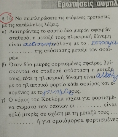 Ερωιτήαεις συμπλ 
5.16 Να συμπληρώσετε τις επόμενες προτάσεις 
με τις κατάλληλες λέξεις. 
α) Διατηρόντας το φορτίο δύο μικρόν σφααιρόν
σταθερό, η μεταξύ τους ηλεκτρική δύναμη 
siναι αιΕοτο τανάλογη με το . τετ 
......... της απόστασης μεταξύ των σφαι- 
ρών. 
β) Οταν δύο μικρές φορτισμένες σφραίρες βρί - 
σκονται σε σταθερή απόσταση γ μεταξή 
τους, τότε η ηλεκτρική δύναμη είναιτ 
με το ηλεκτρικό φορτίο κάθε σφαίρας και ε 
τομένως με το vef αους. 
γ) Ο νόμος του Κουλόμπ ισχίει για φορτισμέ- 
να σώματα των οποίων οι .... . . . είναι 
τολύ μικρές σε σχέση με τη μεταξύ τους . 
ή για ομοιόμορφα φορτισμένες