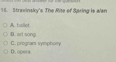 fe c t the best answer for the question.
16. Stravinsky's The Rite of Spring is a/an
A. ballet.
B. art song.
C. program symphony.
D. opera.