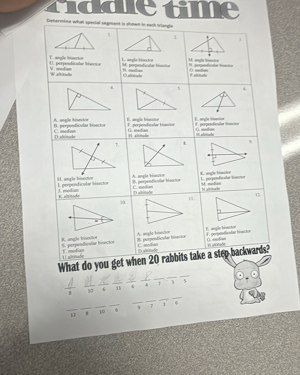 time
Determine what special segment is shown in each triangle
L
2.
3.
T. angle bisector L. angle bisector M. angle bisector
U. perpendicular bisector M. perpendicular bisector N. perpendícular bínector
V. median N. median O. median
W.altitude O altitude Paltitude
(
A. angle bisector E. angle bisector E.. angle bisector
B. perpendicular bisector F. perpendicular bisector F. perpendicular bisector
C. median G. median G. median
D.altitude H. altitude H altitude
9.
H. angle bisector A. angle bisector K. angle bisector
I. perpendicular bisector B. perpendicular bisector L. perpendicular bisector
J. median C. median M. median
K.altitude D.altitude N altitude
10.11. I2
R. angle bisector A. angle bisector E. angle bisector
S. perpendicular bisector B. perpendicular bisector F. perpendicular bisector
T. median C. median G. median
U.altitude D.altitude H altitude
What do you get when 20 rabbits take a step backwards?
_
_
_
 1/2  10 _6 _11 _6 _ 4 7 3 15
_
_
_
_12 _8 _10 _6 _9 7 3
6