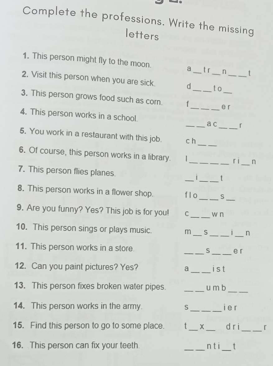 Complete the professions. Write the missing 
letters 
1. This person might fly to the moon. _t 
a t r n 
_ 
2. Visit this person when you are sick. d ___t o_ 
3. This person grows food such as corn. f 
_e r 
4. This person works in a school. 
_a c_ 「 
_ 
5. You work in a restaurant with this job. c h 
6. Of course, this person works in a library. 
__ri _n 
7. This person flies planes. 
_ 
_t 
8. This person works in a flower shop. f l o _S_ 
9. Are you funny? Yes? This job is for you! C_ w n 
10. This person sings or plays music. m _S_ _| _n 
11. This person works in a store. _S _e r 
_ 
12. Can you paint pictures? Yes? a ist 
13. This person fixes broken water pipes. _u m b_ 
14. This person works in the army. S _i e r 
15. Find this person to go to some place. t_ X _d ri_ 「 
16. This person can fix your teeth. _n t i _t