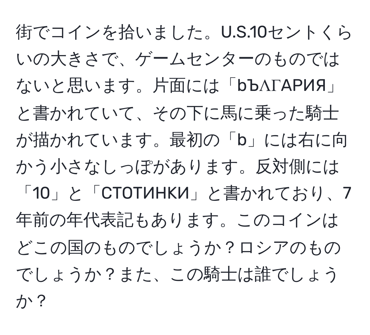 街でコインを拾いました。U.S.10セントくらいの大きさで、ゲームセンターのものではないと思います。片面には「bЪΛΓAPИЯ」と書かれていて、その下に馬に乗った騎士が描かれています。最初の「b」には右に向かう小さなしっぽがあります。反対側には「10」と「CTOTИHKИ」と書かれており、7年前の年代表記もあります。このコインはどこの国のものでしょうか？ロシアのものでしょうか？また、この騎士は誰でしょうか？