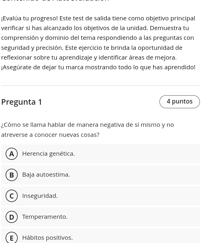 ¡Evalúa tu progreso! Este test de salida tiene como objetivo principal
verificar si has alcanzado los objetivos de la unidad. Demuestra tu
comprensión y dominio del tema respondiendo a las preguntas con
seguridad y precisión. Este ejercicio te brinda la oportunidad de
reflexionar sobre tu aprendizaje y identificar áreas de mejora.
¡Asegúrate de dejar tu marca mostrando todo lo que has aprendido!
Pregunta 1 4 puntos
¿Cómo se llama hablar de manera negativa de sí mismo y no
atreverse a conocer nuevas cosas?
A ) Herencia genética.
B  Baja autoestima.
C Inseguridad.
D  Temperamento.
E  Hábitos positivos.