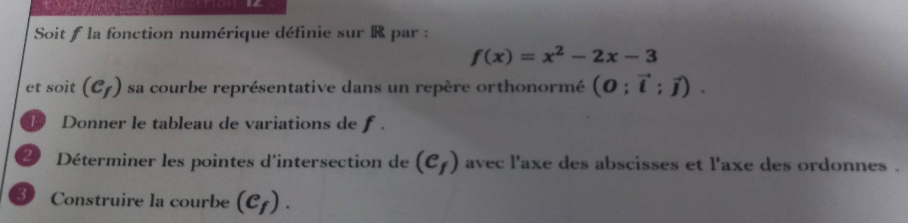 Soit f la fonction numérique définie sur R par :
f(x)=x^2-2x-3
et soit (e_f) sa courbe représentative dans un repère orthonormé (0;vector i;vector j). 
1 Donner le tableau de variations de f. 
20 Déterminer les pointes d'intersection de (e_f) avec l'axe des abscisses et l'axe des ordonnes . 
3 Construire la courbe (c_f).