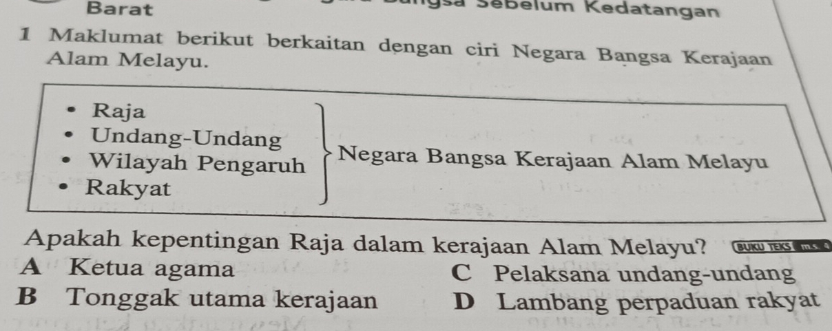 Barat
a Sebelum Kedatangan
1 Maklumat berikut berkaitan dengan ciri Negara Bangsa Kerajaan
Alam Melayu.
Raja
Undang-Undang
Wilayah Pengaruh Negara Bangsa Kerajaan Alam Melayu
Rakyat
Apakah kepentingan Raja dalam kerajaan Alam Melayu? BUKU TEKS IS
A Ketua agama C Pelaksana undang-undang
B Tonggak utama kerajaan D Lambang perpaduan rakyat