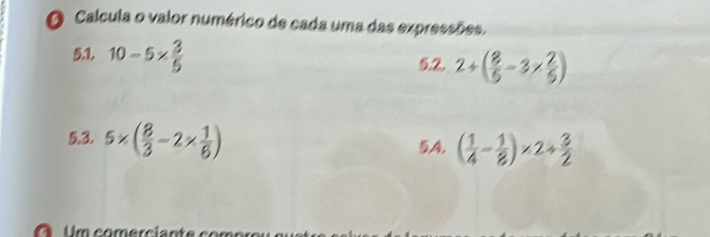 Calcula o valor numérico de cada uma das expressões. 
5:1. 10-5*  3/5 
5,2. 2+( 8/5 -3*  2/5 )
5.3. 5* ( 8/3 -2*  1/6 )
5.A4. ( 1/4 - 1/8 )* 2+ 3/2 