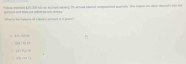 Felicia invested $25,000 into an account eaming 3% annual interest compounded quarterty. She makes no other deposits into the
accourit and does not withdraw any money 
What is the balance of Felica's account in 9 years?
$25.750 92
§20,148 50
531.752.78
$32,716 13