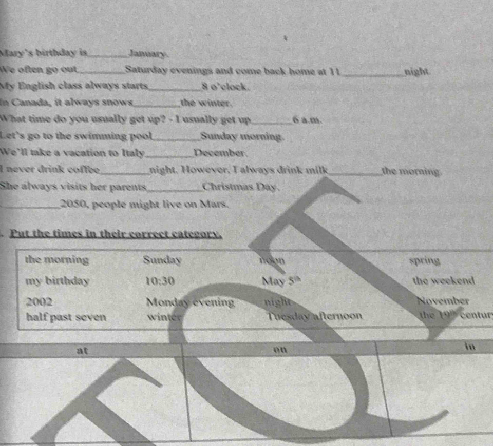 Mary's birthday is _January. 
We often go out _Saturday evenings and come back home at 11 _night 
My English class always starts _ 8 o'clock. 
In Canada, it always snows_ the winter. 
What time do you usually get up? - I usually get up_ 6 a.m. 
Let's go to the swimming pool_ Sunday morning. 
We'll take a vacation to Italy_ December. 
I never drink coffee_ night. However, I always drink milk_ the morning 
She always visits her parents_ Christmas Day. 
_ 2050, people might live on Mars. 
Put the times in their correct category. 
the morning Sunday noon spring 
my birthday 10:30 May 5^(th) the weekend 
2002 Monday evening night November 
half past seven winter Tuesday afternoon the 19º centur
at 
on 
in