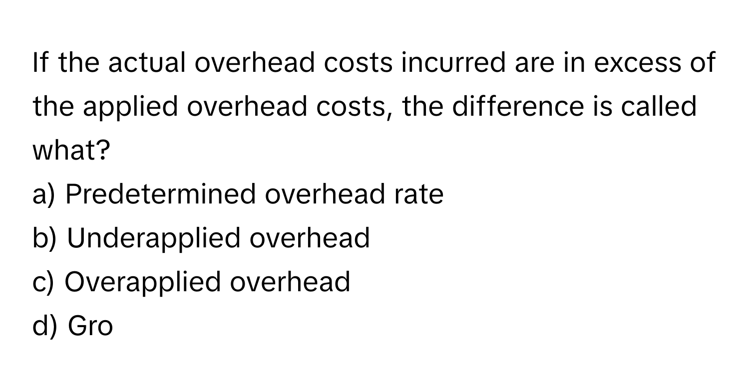 If the actual overhead costs incurred are in excess of the  applied overhead costs, the difference is called what?
a) Predetermined overhead rate
b) Underapplied overhead
c) Overapplied overhead
d) Gro