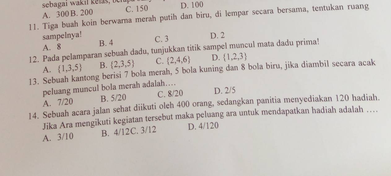 sebagai wakil kelas, behipt
A. 300 B. 200 C. 150
D. 100
11. Tiga buah koin berwarna merah putih dan biru, di lempar secara bersama, tentukan ruang
sampelnya! D. 2
A. 8
B. 4 C. 3
12. Pada pelamparan sebuah dadu, tunjukkan titik sampel muncul mata dadu prima!
A.  1,3,5 B.  2,3,5 C.  2,4,6 D.  1,2,3
13. Sebuah kantong berisi 7 bola merah, 5 bola kuning dan 8 bola biru, jika diambil secara acak
peluang muncul bola merah adalah…
A. 7/20 B. 5/20 C. 8/20 D. 2/5
14. Sebuah acara jalan sehat diikuti oleh 400 orang, sedangkan panitia menyediakan 120 hadiah.
Jika Ara mengikuti kegiatan tersebut maka peluang ara untuk mendapatkan hadiah adalah …
A. 3/10 B. 4/12C. 3/12 D. 4/120