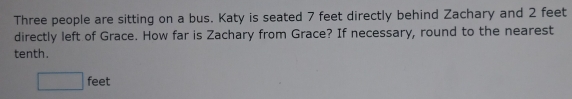 Three people are sitting on a bus. Katy is seated 7 feet directly behind Zachary and 2 feet
directly left of Grace. How far is Zachary from Grace? If necessary, round to the nearest
tenth.
feet