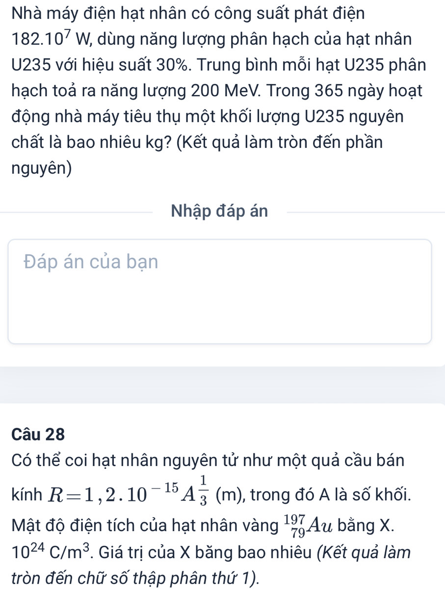 Nhà máy điện hạt nhân có công suất phát điện
182.10^7W ', dùng năng lượng phân hạch của hạt nhân
U235 với hiệu suất 30%. Trung bình mỗi hạt U235 phân 
hạch toả ra năng lượng 200 MeV. Trong 365 ngày hoạt 
động nhà máy tiêu thụ một khối lượng U235 nguyên 
chất là bao nhiêu kg? (Kết quả làm tròn đến phần 
nguyên) 
Nhập đáp án 
Đáp án của bạn 
Câu 28
Có thể coi hạt nhân nguyên tử như một quả cầu bán
R=1,2.10^(-15)A^(frac 1)3(m)
sin h , trong đó A là số khối. 
Mật độ điện tích của hạt nhân vàng _(79)^(197)Au bằng X.
10^(24)C/m^3. Giá trị của X băng bao nhiêu (Kết quả làm 
tròn đến chữ số thập phân thứ 1).