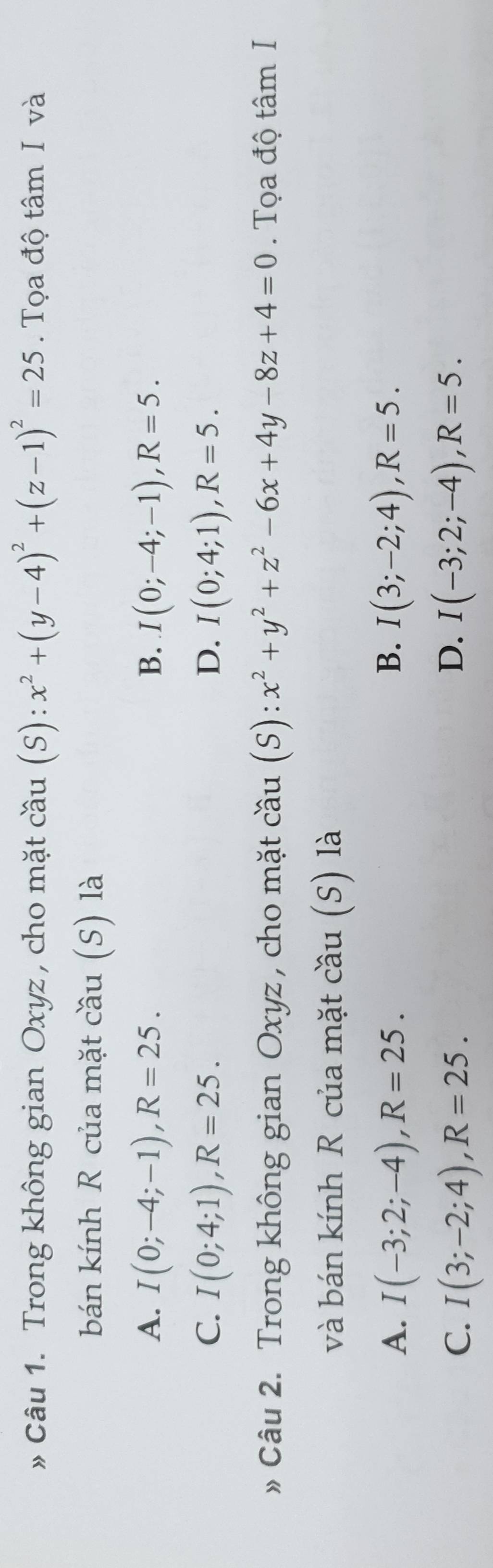 » Câu 1. Trong không gian Oxyz , cho mặt cầu (S): x^2+(y-4)^2+(z-1)^2=25. Tọa độ tâm I và
bán kính R của mặt cầu (S) là
A. I(0;-4;-1), R=25. B. I(0;-4;-1), R=5.
C. I(0;4;1), R=25. D. I(0;4;1), R=5. 
» Câu 2. Trong không gian Oxyz , cho mặt cầu (S): x^2+y^2+z^2-6x+4y-8z+4=0. Tọa độ tâm I
và bán kính R của mặt cầu (S) là
A. I(-3;2;-4), R=25. B. I(3;-2;4), R=5.
D.
C. I(3;-2;4), R=25. I(-3;2;-4), R=5.