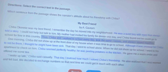 Directions: Select the correct text in the passage. 
Which sentence from the passage shows the narrator's attitude about his friendship with Chiba? 
My Best Friend 
by A. Gautar 
Chiba Okereke was my best friend. I remember the day he moved into my neighborhood. He was a quiet boy with eyes that da 
told a story. I could not help but talk to him, My mother had invited his family for dinner one day, and Chiba found out he could go to 
school for free in this country. Thus. Chiba and I walked to school every day, took the same classes, and always sayed loget 
One morning, Chiba did not show up at the front door of my house when it was time to go to school. Although it was unusual for Cotu 
to not be there, I thought he might have been sick. That day, I went to school alone. When he did not show up for school, I went a ts 
offered me some tea. apartment to check on him. Chiba seemed perfectly healthy; he was peeling potatoes in the kitchen. He gave me a warm smille and 
"I woke up late," Chiba said casually. That day, I realized how much I valued Chiba's friendship. He also realized tut I was womed 
and felt bad. We decided to exchange numbers so that next time we could get in touch with each other