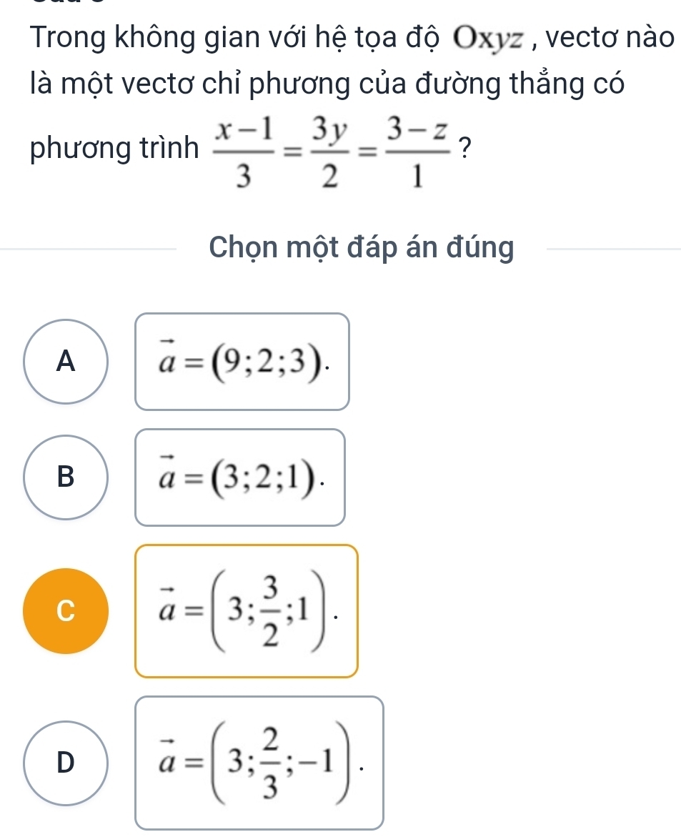 Trong không gian với hệ tọa độ Oxyz , vectơ nào 
là một vectơ chỉ phương của đường thẳng có 
phương trình  (x-1)/3 = 3y/2 = (3-z)/1  ? 
Chọn một đáp án đúng 
A vector a=(9;2;3). 
B
vector a=(3;2;1). 
,
vector a=(3; 3/2 ;1). 
D vector a=(3; 2/3 ;-1).