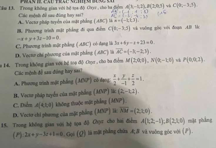 PHAN II. CAU TRAC NGHIệM ĐUNG SAi
Câu 13. Trong không gian với hệ tọa độ Oxyz , cho ba điểm A(3;-1;2),B(2;0;5) và C(0;-3;5).
Các mệnh đề sau đúng hay sai?
A. Vectơ pháp tuyến của mặt phẳng (ABC) là n=(-1;1;3).
B. Phương trình mặt phẳng đi qua điểm C(0;-3;5) và vuông góc với đoạn AB là:
-x+y+3z-10=0.
C. Phương trình mặt phẳng (ABC) có dạng là 3x+6y-z+23=0.
D. Vectơ chỉ phương của mặt phẳng (ABC) là overline AC=(-3;-2;3).
a 14. Trong không gian với hệ toạ độ Oxyz , cho ba điểm M(2;0;0),N(0;-1;0) và P(0;0;2).
Các mệnh đề sau đúng hay sai?
A. Phương trình mặt phẳng (MNP) có dạng:  x/2 + y/-1 + z/2 =1.
B. Vectơ pháp tuyến của mặt phẳng (MNP) là: (2;-1;2).
C. Điểm A(4;1;0) không thuộc mặt phẳng (MNP).
D. Vectơ chi phương của mặt phẳng (MNP) là: overline NM=(2;1;0).
15. Trong không gian với hệ tọa độ Oxyz cho hai điểm A(1;2;-1);B(2;1;0) mặt phẳng
(P): 2x+y-3z+1=0. Gọi (Q) là mặt phẳng chứa A;B và vuông góc với (P).