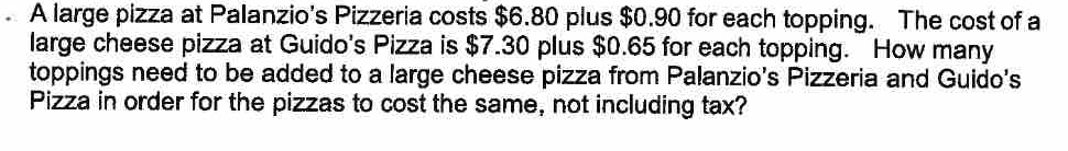 A large pizza at Palanzio's Pizzeria costs $6.80 plus $0.90 for each topping. The cost of a 
large cheese pizza at Guido's Pizza is $7.30 plus $0.65 for each topping. How many 
toppings need to be added to a large cheese pizza from Palanzio's Pizzeria and Guido's 
Pizza in order for the pizzas to cost the same, not including tax?