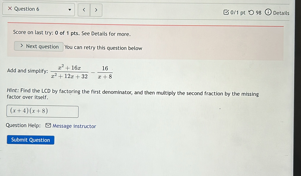 × Question 6 < > □ 0/1 pt つ98 ( i Details 
Score on last try: 0 of 1 pts. See Details for more. 
Next question You can retry this question below 
Add and simplify:  (x^2+16x)/x^2+12x+32 - 16/x+8 
Hint: Find the LCD by factoring the first denominator, and then multiply the second fraction by the missing 
factor over itself.
(x+4)(x+8)
Question Help: Message instructor 
Submit Question