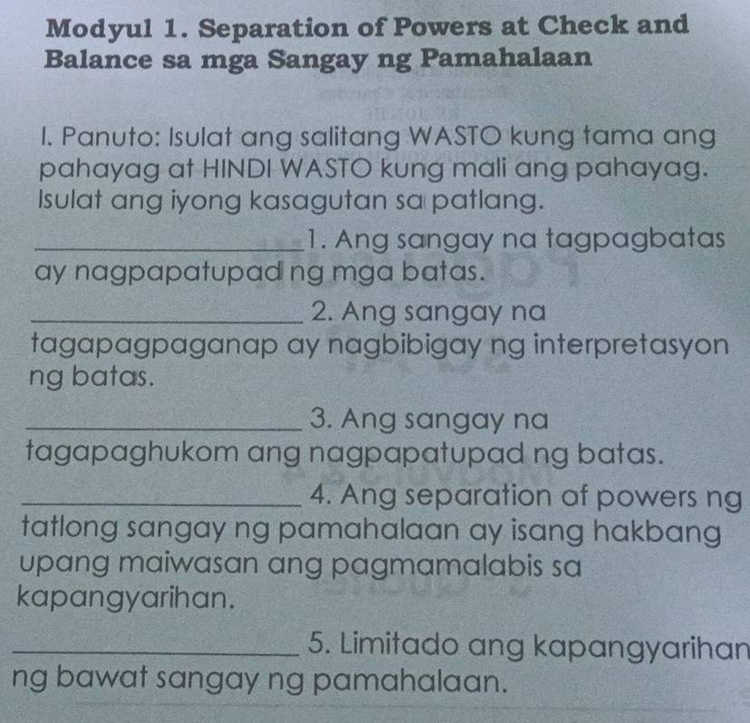 Modyul 1. Separation of Powers at Check and 
Balance sa mga Sangay ng Pamahalaan 
I. Panuto: Isulat ang salitang WASTO kung tama ang 
pahayag at HINDI WASTO kung mali ang pahayag. 
Isulat ang iyong kasagutan sa patlang. 
_1. Ang sangay na tagpagbatas 
ay nagpapatupad ng mga batas. 
_2. Ang sangay na 
tagapagpaganap ay nagbibigay ng interpretasyon 
ng batas. 
_3. Ang sangay na 
tagapaghukom ang nagpapatupad ng batas. 
_4. Ang separation af powers ng 
tatlong sangay ng pamahalaan ay isang hakbang 
upang maiwasan ang pagmamalabis sa 
kapangyarihan. 
_5. Limitado ang kapangyarihan 
ng bawat sangay ng pamahalaan.