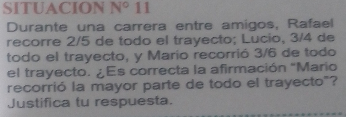 SITUACION N° 11 
Durante una carrera entre amigos, Rafael 
recorre 2/5 de todo el trayecto; Lucio, 3/4 de 
todo el trayecto, y Mario recorrió 3/6 de todo 
el trayecto. ¿Es correcta la afirmación “Mario 
recorrió la mayor parte de todo el trayecto"? 
Justifica tu respuesta.