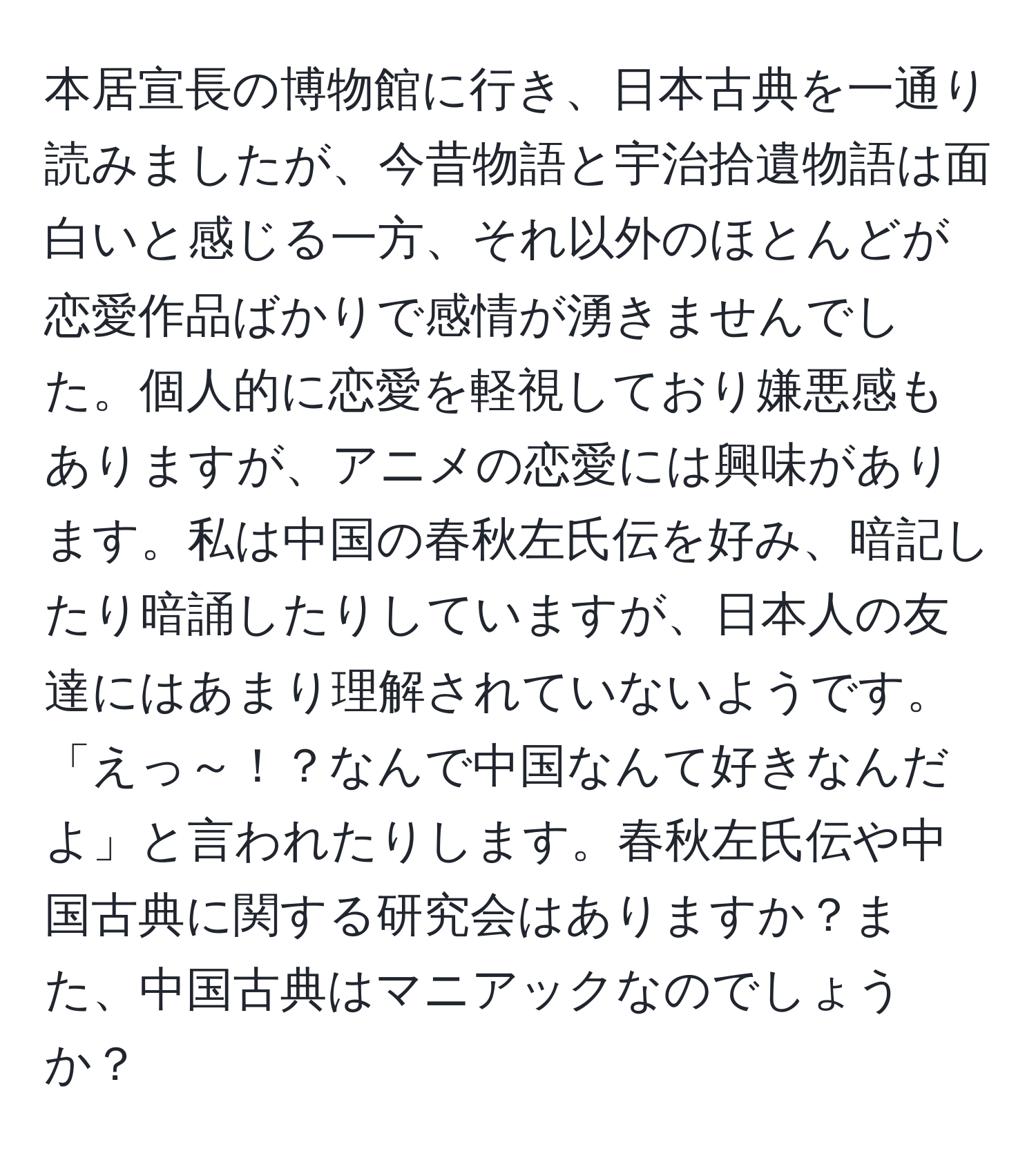 本居宣長の博物館に行き、日本古典を一通り読みましたが、今昔物語と宇治拾遺物語は面白いと感じる一方、それ以外のほとんどが恋愛作品ばかりで感情が湧きませんでした。個人的に恋愛を軽視しており嫌悪感もありますが、アニメの恋愛には興味があります。私は中国の春秋左氏伝を好み、暗記したり暗誦したりしていますが、日本人の友達にはあまり理解されていないようです。「えっ～！？なんで中国なんて好きなんだよ」と言われたりします。春秋左氏伝や中国古典に関する研究会はありますか？また、中国古典はマニアックなのでしょうか？