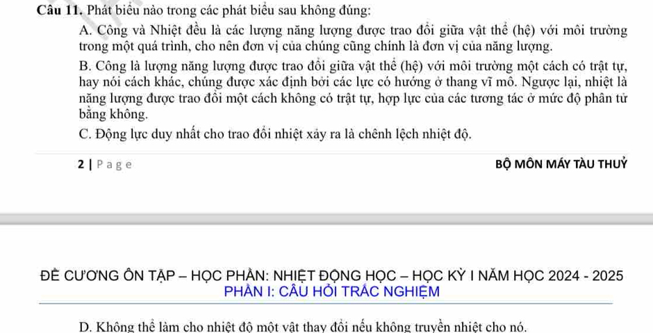 Phát biểu nào trong các phát biểu sau không đúng:
A. Công và Nhiệt đều là các lượng năng lượng được trao đồi giữa vật thể (hệ) với môi trường
trong một quá trình, cho nên đơn vị của chúng cũng chính là đơn vị của năng lượng.
B. Công là lượng năng lượng được trao đổi giữa vật thể (hệ) với môi trường một cách có trật tự,
hay nói cách khác, chúng được xác định bởi các lực có hướng ở thang vĩ mô. Ngược lại, nhiệt là
năng lượng được trao đồi một cách không có trật tự, hợp lực của các tương tác ở mức độ phân tử
bằng không.
C. Động lực duy nhất cho trao đổi nhiệt xảy ra là chênh lệch nhiệt độ.
2 |Page Bộ MÔN MÁY tàU tHUỷ
ĐE CƯƠNG ÔN TẠP - HỌC PHÀN: NHIỆT ĐỌNG HỌC - HỌC KỲ I NĂM HỌC 2024 - 2025
PHAN I: CÂÜ HỚI TRÁC NGHIỆM
D. Không thể làm cho nhiệt độ một vật thay đồi nếu không truyền nhiệt cho nó.