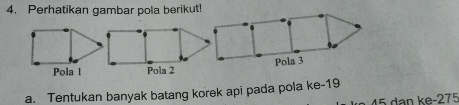 Perhatikan gambar pola berikut! 
Pola 1 
a. Tentukan banyak batang korek api pada pola ke -19
45 dan ke -275