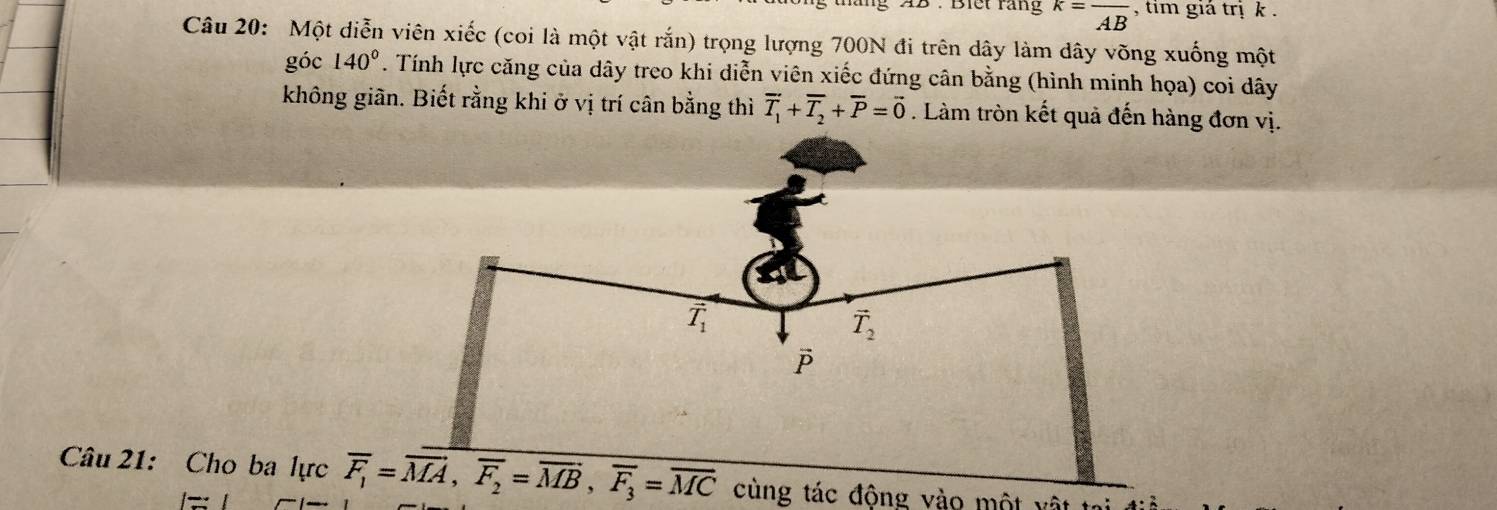 Biết răng k=frac AB , tim giá trị k .
Câu 20: Một diễn viên xiếc (coi là một vật rắn) trọng lượng 700N đi trên dây làm dây võng xuống một
góc 140°. Tính lực căng của dây treo khi diễn viên xiếc đứng cân bằng (hình minh họa) coi dây
không giãn. Biết rằng khi ở vị trí cân bằng thì vector T_1+overline T_2+overline P=vector 0. Làm tròn kết quả đến hàng đơn vị.
Câu 21: Cho ba lực overline F_1=overline MA,overline F_2=overline MB,overline F_3=overline MC cùng tác động vào một vật tại