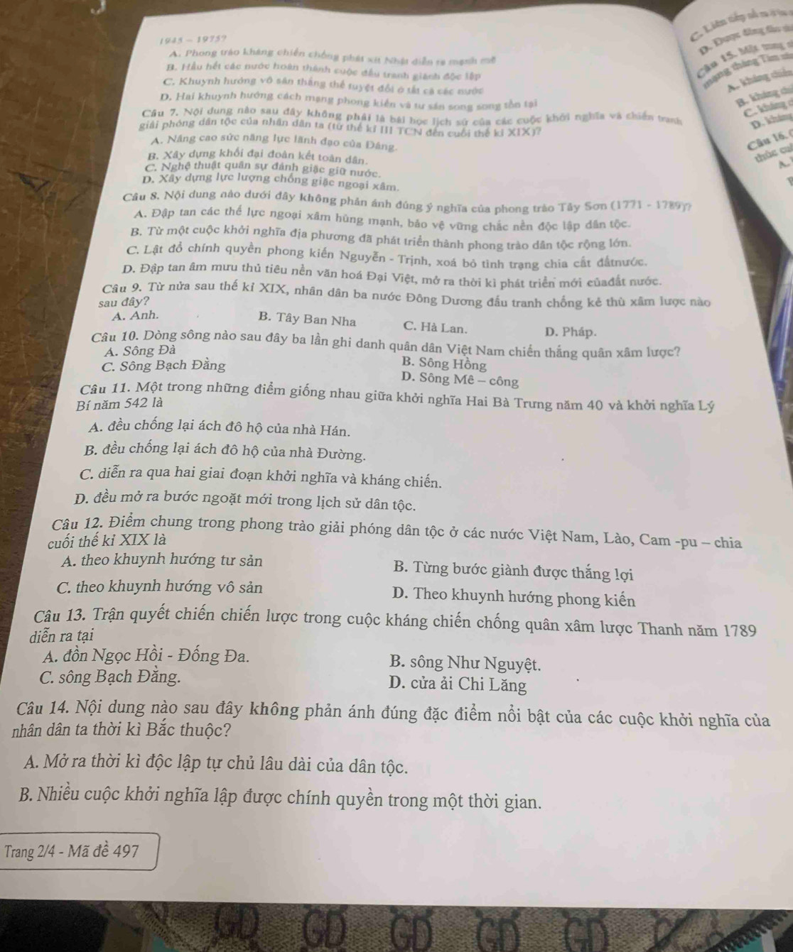 1945 - 1975?
C. Liên tiếp nổ na là lg v
Cầu 15, Một m D. Được đồng fân da
A. Phong tráo kháng chiến chống phát xít Nhật diễn ra mạnh m
B. Hầu hết các nước hoàn thành cuộc đầu tranh giách độc lập
C. Khuynh hưởng vô sân thắng thể tuyệt đổi ở tắt cá các nước
nạng tháng Tim xà
A. khảng chiến
D. Hai khuynh hướng cách mạng phong kiến và tư săn song song tồn tại
B. kháng chú
C. kháng c
Cầu 7. Nội dung nào sau đây không phải là bái bọc lịch sử của các cuộc khởi nghĩa và chiến tranh D. kháng
giải phóng dân tộc của nhân dân ta (từ thế kỉ III TCN đến cuối thế kỉ * 1* 17
A. Nâng cao sức năng lực lãnh đạo của Đảng.
Câu 16, (
B. Xây dựng khối đại đoàn kết toàn dân.
thúc cuí
C. Nghệ thuật quân sự đánh giặc giữ nước.
D. Xây dựng lực lượng chống giặc ngoại xâm.
Câu 8. Nội dung nào dưới đây không phản ánh đúng ý nghĩa của phong trào Tây Sơn (1771 - 1789)7
A. Đập tan các thể lực ngoại xâm hùng mạnh, bảo vệ vững chắc nền độc lập dân tộc
B. Từ một cuộc khởi nghĩa địa phương đã phát triển thành phong trào dân tộc rộng lớn.
C. Lật đồ chính quyền phong kiến Nguyễn - Trịnh, xoá bỏ tình trạng chia cất đấtnước.
D. Đập tan âm mưu thủ tiêu nền văn hoá Đại Việt, mở ra thời kì phát triển mới củađất nước.
Câu 9. Từ nửa sau thế kỉ XIX, nhân dân ba nước Đông Dương đầu tranh chống kẻ thù xâm lược nào
sau đây?
A. Anh.
B. Tây Ban Nha C. Hà Lan. D. Pháp.
Câu 10. Dòng sông nào sau đây ba lần ghi danh quân dân Việt Nam chiến thắng quân xâm lược?
A. Sông Đà
C. Sông Bạch Đằng
B. Sông Hồng
D. Sông Mê - công
Câu 11. Một trong những điểm giống nhau giữa khởi nghĩa Hai Bà Trưng năm 40 và khởi nghĩa Lý
Bí năm 542 là
A. đều chống lại ách đô hộ của nhà Hán.
B. đều chống lại ách đô hộ của nhà Đường.
C. diễn ra qua hai giai đoạn khởi nghĩa và kháng chiến.
D. đều mở ra bước ngoặt mới trong lịch sử dân tộc.
Câu 12. Điểm chung trong phong trào giải phóng dân tộc ở các nước Việt Nam, Lào, Cam -pu - chia
cuối thế kỉ XIX là
A. theo khuynh hướng tư sản B. Từng bước giành được thắng lợi
C. theo khuynh hướng vô sản D. Theo khuynh hướng phong kiến
Câu 13. Trận quyết chiến chiến lược trong cuộc kháng chiến chống quân xâm lược Thanh năm 1789
diễn ra tại
A. đồn Ngọc Hồi - Đống Đa. B. sông Như Nguyệt.
C. sông Bạch Đằng.
D. cửa ải Chi Lăng
Câu 14. Nội dung nào sau đây không phản ánh đúng đặc điểm nổi bật của các cuộc khởi nghĩa của
nhân dân ta thời kì Bắc thuộc?
A. Mở ra thời kì độc lập tự chủ lâu dài của dân tộc.
B. Nhiều cuộc khởi nghĩa lập được chính quyền trong một thời gian.
Trang 2/4 - Mã đề 497
GD