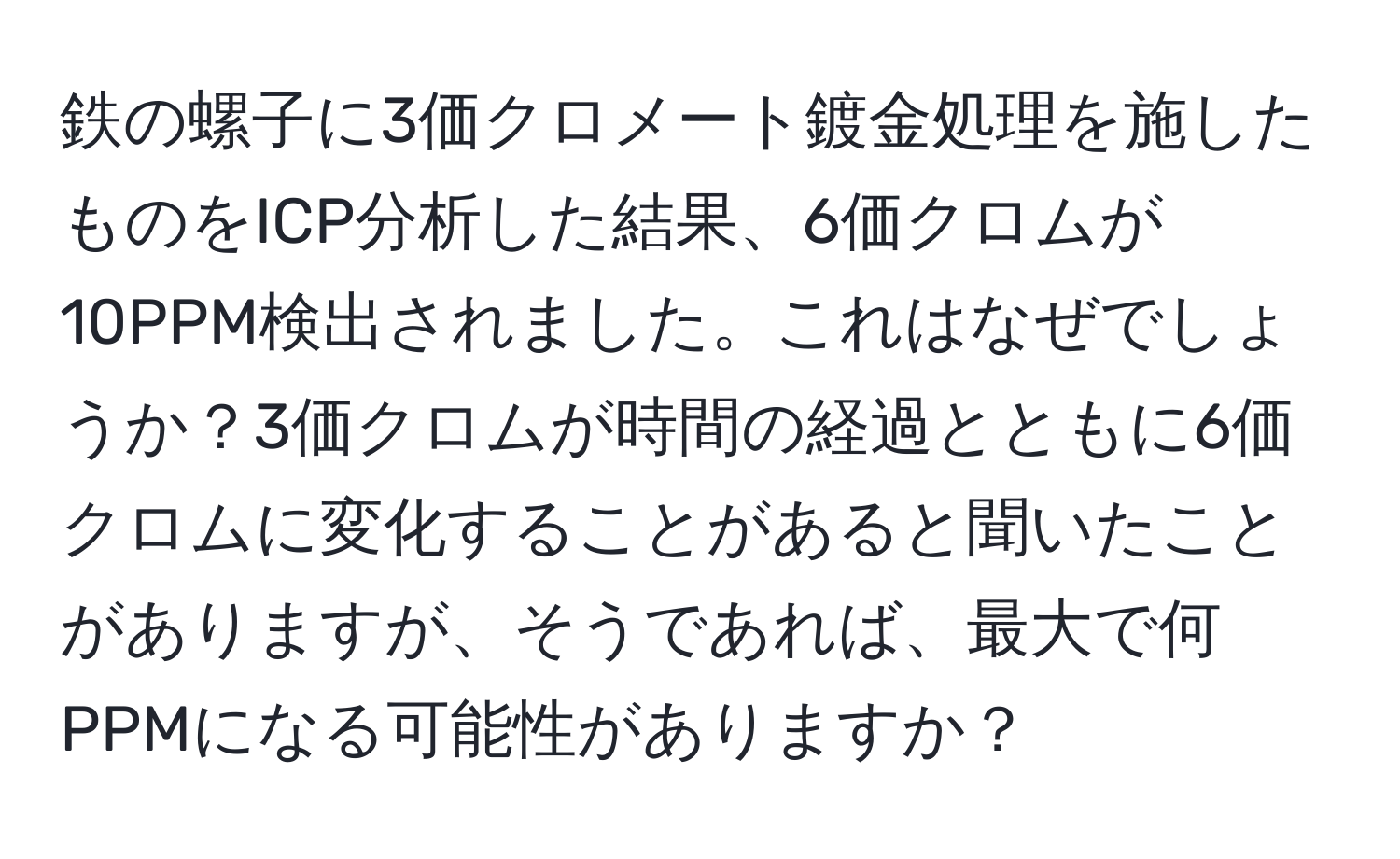 鉄の螺子に3価クロメート鍍金処理を施したものをICP分析した結果、6価クロムが10PPM検出されました。これはなぜでしょうか？3価クロムが時間の経過とともに6価クロムに変化することがあると聞いたことがありますが、そうであれば、最大で何PPMになる可能性がありますか？