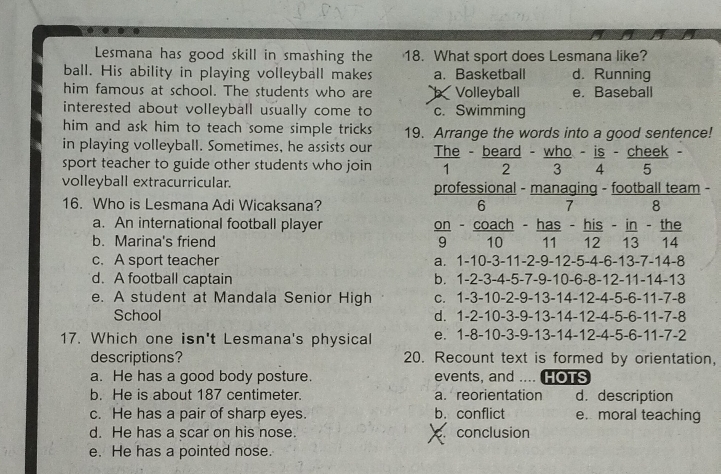 Lesmana has good skill in smashing the 18. What sport does Lesmana like?
ball. His ability in playing volleyball makes a. Basketball d. Running
him famous at school. The students who are Volleyball e. Baseball
interested about volleyball usually come to c. Swimming
him and ask him to teach some simple tricks 19. Arrange the words into a good sentence!
in playing volleyball. Sometimes, he assists our The - beard - who - is - cheek .
sport teacher to guide other students who join 1 2 3 4 5
volleyball extracurricular. professional - managing - football team -
16. Who is Lesmana Adi Wicaksana? 6 7 8
a. An international football player on - coach - has - his - in - the
b. Marina's friend 9 10 11 12 13 14
c. A sport teacher a. 1 -10 -3 -11 -2 -9 -12 -5 -4 -6 -13 -7 -14 -8
d. A football captain b. 1 -2 -3 -4 -5 -7 -9 -10 -6 -8 -12 -11 -14 -13
e. A student at Mandala Senior High C. 1-3 -10 -2 -9 -13 -14 -12 -4 -5 -6 -11 -7 -8
School d. 1 -2 -10 -3 -9 -13 -14 -12 -4 -5 -6 -11 -7 -8
17. Which one isn't Lesmana's physical e. 1 -8 -10 -3 -9 -13 -14 -12 -4 -5 -6 -11 -7 -2
descriptions? 20. Recount text is formed by orientation,
a. He has a good body posture. events, and ....(HOTS
b. He is about 187 centimeter. a. reorientation d.description
c. He has a pair of sharp eyes. b. conflict e. moral teaching
d. He has a scar on his nose. conclusion
e. He has a pointed nose.