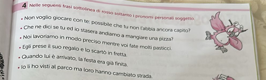 Nelle seguenti frasi sottolinea di rosso soltanto i pronomi personali soggetto
Non voglio giocare con te: possibile che tu non l’abbia ancora capito?
Che ne dici se tu ed io stasera andiamo a mangiare una pizza?
Noi lavoriamo in modo preciso mentre voi fate molti pasticci.
Egli prese il suo regalo e lo scartò in fretta.
Quando lui è arrivato, la festa era già finita.
Io li ho visti al parco ma loro hanno cambiato strada.