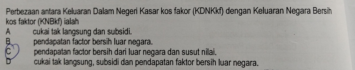 Perbezaan antara Keluaran Dalam Negeri Kasar kos fakor (KDNKkf) dengan Keluaran Negara Bersih
kos faktor (KNBkf) ialah
A cukai tak langsung dan subsidi.
B pendapatan factor bersih luar negara.
C pendapatan factor bersih dari luar negara dan susut nilai.
cukai tak langsung, subsidi dan pendapatan faktor bersih luar negara.