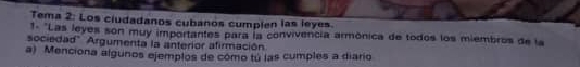 Tema 2: Los ciudadanos cubanos cumplen las leyes. 
*- "Las leyes son muy importantes para la convivencia armônica de todos los miembros de la 
sociedad" Argumenta la anterior afirmación 
a) Menciona algunos ejemplos de cómo tu las cumples a diario