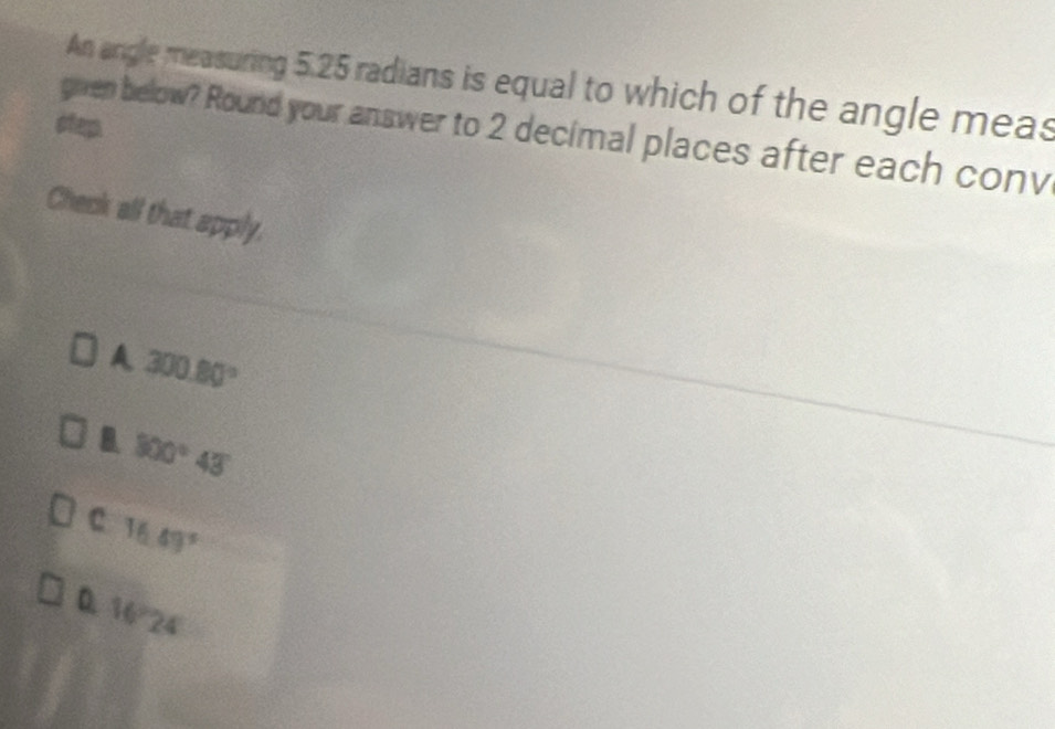 An angle measuring 5.25 radians is equal to which of the angle meas
step. given below? Round your answer to 2 decimal places after each conv
Check all that apply.
A 300.80°
B. 800°43
C 16.49°
D. 16°24'