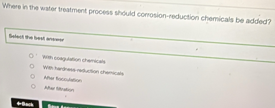 Where in the water treatment process should corrosion-reduction chemicals be added?
Select the best answer
With coagulation chemicals
With hardness-reduction chemicals
After flocculation
After filtration
Back Save