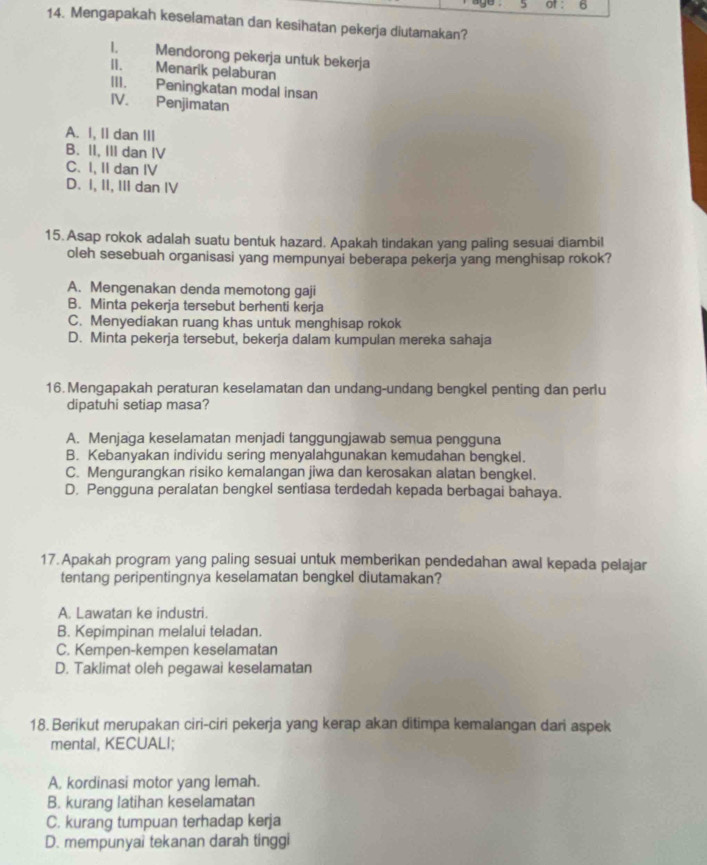 of : 6
14. Mengapakah keselamatan dan kesihatan pekerja diutamakan?
1. Mendorong pekerja untuk bekerja
II. Menarik pelaburan
III. Peningkatan modal insan
IV. Penjimatan
A. I, Il dan III
B. II, III dan IV
C. I, II dan IV
D. I, II, III dan IV
15. Asap rokok adalah suatu bentuk hazard. Apakah tindakan yang paling sesuai diambil
oleh sesebuah organisasi yang mempunyai beberapa pekerja yang menghisap rokok?
A. Mengenakan denda memotong gaji
B. Minta pekerja tersebut berhenti kerja
C. Menyediakan ruang khas untuk menghisap rokok
D. Minta pekerja tersebut, bekerja dalam kumpulan mereka sahaja
16. Mengapakah peraturan keselamatan dan undang-undang bengkel penting dan perlu
dipatuhi setiap masa?
A. Menjaga keselamatan menjadi tanggungjawab semua pengguna
B. Kebanyakan individu sering menyalahgunakan kemudahan bengkel.
C. Mengurangkan risiko kemalangan jiwa dan kerosakan alatan bengkel.
D. Pengguna peralatan bengkel sentiasa terdedah kepada berbagai bahaya.
17. Apakah program yang paling sesuai untuk memberikan pendedahan awal kepada pelajar
tentang peripentingnya keselamatan bengkel diutamakan?
A. Lawatan ke industri.
B. Kepimpinan melalui teladan.
C. Kempen-kempen keselamatan
D. Taklimat oleh pegawai keselamatan
18. Berikut merupakan ciri-ciri pekerja yang kerap akan ditimpa kemalangan dari aspek
mental, KECUALI;
A, kordinasi motor yang lemah.
B. kurang latihan keselamatan
C. kurang tumpuan terhadap kerja
D. mempunyai tekanan darah tinggi