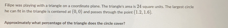 Filipe was playing with a triangle on a coordinate plane. The triangle's area is 24 square units. The largest circle
he can fit in the triangle is centered at (0,0) and passes through the point (1.2,1.6). 
Approximately what percentage of the triangle does the circle cover?