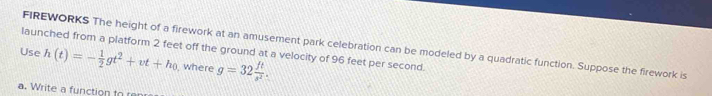 FIREWORKS The height of a firework at an amusement park celebration can be modeled by a quadratic function. Suppose the firework is 
Use launched from a platform 2 feet off the ground at a velocity of 96 feet per second.
h(t)=- 1/2 gt^2+vt+h_0 , where g=32 ft/s^2 . 
a. Write a function to r