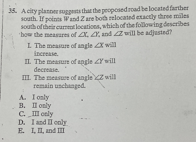 A city planner suggests that the proposed road be located farther
south. If points W and Z are both relocated exactly three miles
south of their current locations, which of the following describes
how the measures of ∠ X, ∠ Y, , and ∠ Z will be adjusted?
I. The measure of angle ∠ X will
increase.
II. The measure of angle ∠ Y will
decrease.
III. The measure of angle_ Z will
remain unchanged.
A. I only
B. Ⅱ only
C. _ⅢI only
D. I and Ⅱ only
E. I, II, and III