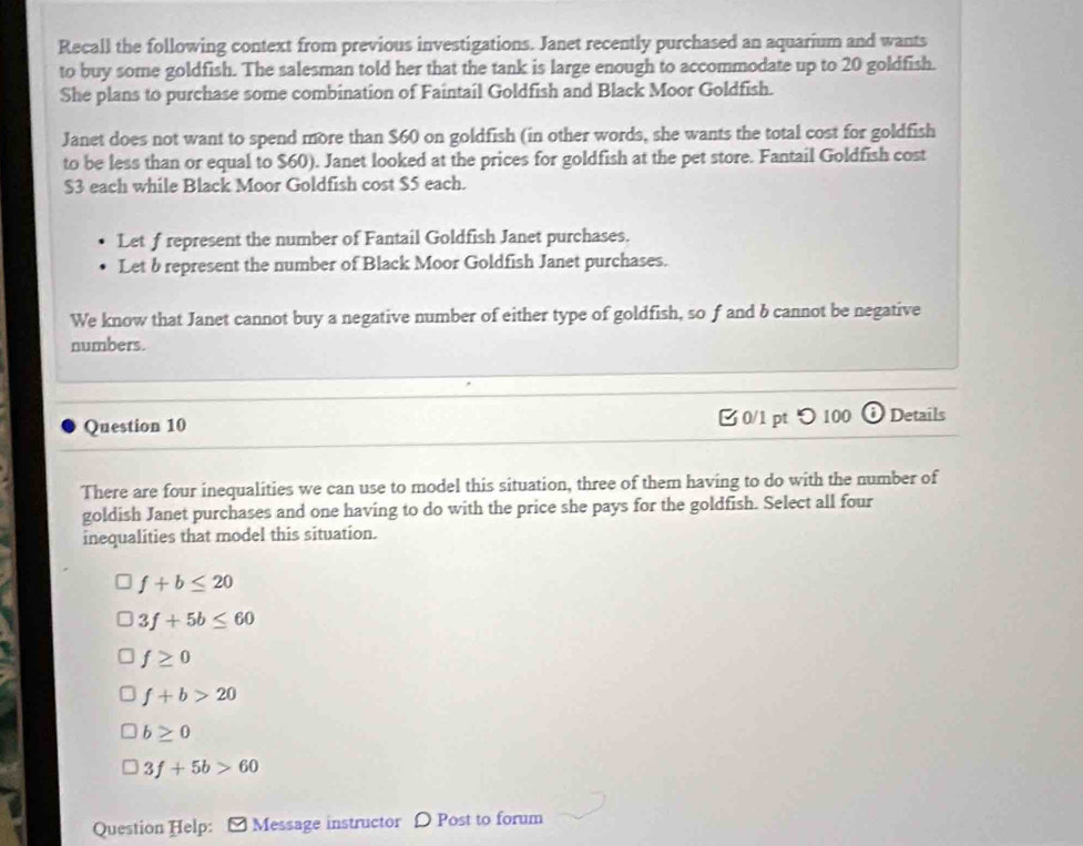 Recall the following context from previous investigations. Janet recently purchased an aquarium and wants
to buy some goldfish. The salesman told her that the tank is large enough to accommodate up to 20 goldfish.
She plans to purchase some combination of Faintail Goldfish and Black Moor Goldfish.
Janet does not want to spend more than $60 on goldfish (in other words, she wants the total cost for goldfish
to be less than or equal to $60). Janet looked at the prices for goldfish at the pet store. Fantail Goldfish cost
$3 each while Black Moor Goldfish cost $5 each.
Let f represent the number of Fantail Goldfish Janet purchases.
Let b represent the number of Black Moor Goldfish Janet purchases.
We know that Janet cannot buy a negative number of either type of goldfish, so f and b cannot be negative
numbers.
Question 10 0/1 pt つ100 Details
There are four inequalities we can use to model this situation, three of them having to do with the number of
goldish Janet purchases and one having to do with the price she pays for the goldfish. Select all four
inequalities that model this situation.
f+b≤ 20
3f+5b≤ 60
f≥ 0
f+b>20
b≥ 0
3f+5b>60
Question Help: [ Message instructor D Post to forum