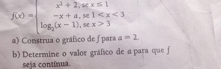 f(x)=beginarrayl x^2+2,sex≤ 1 -x+a,se1 3endarray.
a) Construa o gráfico de f para a=2. 
b) Determine o valor gráfico de apara que f 
seja contínua.