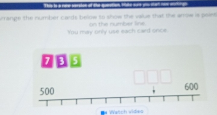 This is a new version at the mation Make odr you doet néw ase 
Arrange the number cards below to show the value that the arrow is point 
on the number line. 
You may only use each card once. 
1 B5
500 600
Watch video