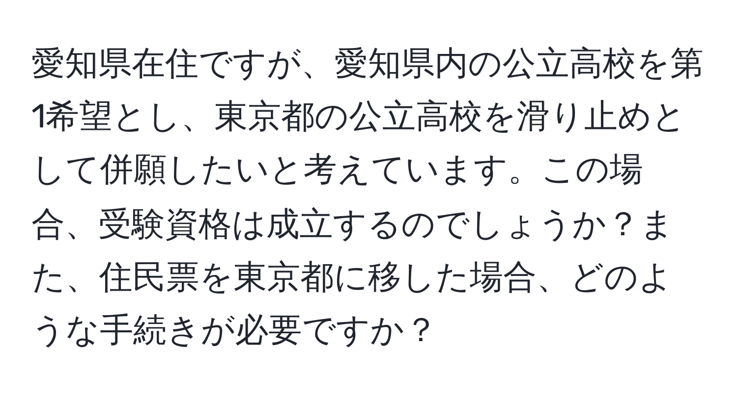 愛知県在住ですが、愛知県内の公立高校を第1希望とし、東京都の公立高校を滑り止めとして併願したいと考えています。この場合、受験資格は成立するのでしょうか？また、住民票を東京都に移した場合、どのような手続きが必要ですか？