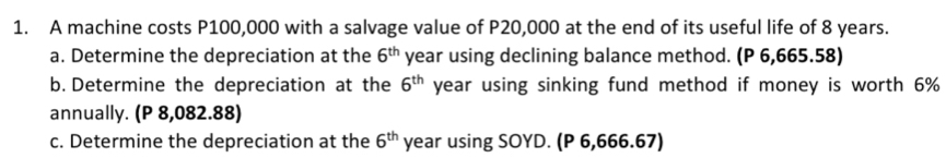 A machine costs P100,000 with a salvage value of P20,000 at the end of its useful life of 8 years. 
a. Determine the depreciation at the 6^(th) year using declining balance method. (P 6,665.58) 
b. Determine the depreciation at the 6^(th) year using sinking fund method if money is worth 6%
annually. (P 8,082.88) 
c. Determine the depreciation at the 6^(th) year using SOYD. (P 6,666.67)