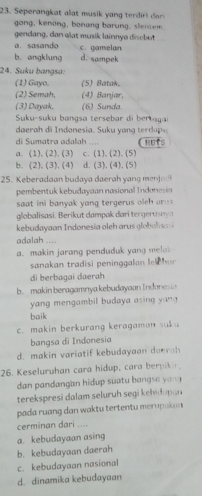 Seperangkat alat musik y ang te i a
gong, kenong, bonang barung, slentem
gendang, dan alat musik lainnya disebut ....
a. sasando c. gamelan
b. angklung d. sampek
24. Suku bangsa:
(1) Gayo, (5) Batak,
(2) Semah, (4) Banjar,
(3) Dayak, (6) Sunda.
Suku-suku bangsa tersebar di bertagai
daerah di ndonesia. Suku y an d 
di Sumatra adalah .... HUTS
a. (1), (2), (3) c. (1), (2), (5)
b. (2), (3), (4) d. (3), (4), (5)
25. Keberadaan budaya daerah yang menjadi
pembentuk kebudayaan nasional Indonesia
saat ini banyak yang tergerus ole ar s
globalisasi. Berikut dampak dari tergerusny 
kebudayaan Indonesia oleh arus globalisasi
adalah ....
a. makin jarang penduduk yang melak 
sanakan tradisi peninggalan lekohur
di berbagai daerah
b. makin beragamnya kebudayaan Indonesia
yang mengambil budaya asing yang
baik
c. makin berkurang keragaman suku
bangsa di Indonesia
d. makin variatif kebudayaan daerah
26. Keseluruhan cara hidup, cara berpikir,
dan pandangan hidup suatu bangsa yan 
terekspresi dalam seluruh segi kehidupan 
pada ruang dan waktu tertentu merupakan 
cerminan dari ....
a. kebudayaan asing
b. kebudayaan daerah
c. kebudayaan nasional
d. dinamika kebudayaan