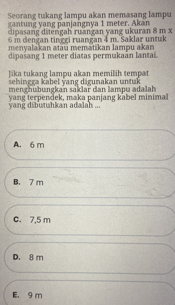 Seorang tukang lampu akan memasang lampu
gantung yang panjangnya 1 meter. Akan
dipasang ditengah ruangan yang ukuran 8 m x
6 m dengan tinggi ruangan 4 m. Saklar untuk
menyalakan atäu mematikan lampu akan
dipasang 1 meter diatas permukaān lantai.
Jika tukang lampu akan memilih tempat
sehingga kabel yang digunakan untuk
menghubungkan saklar dan lampu adalah
yang terpendek, maka panjang kabel minimal
yang dibutuhkan adalah ...
A. 6 m
B. 7 m
c. 7,5 m
D. 8 m
E. 9 m