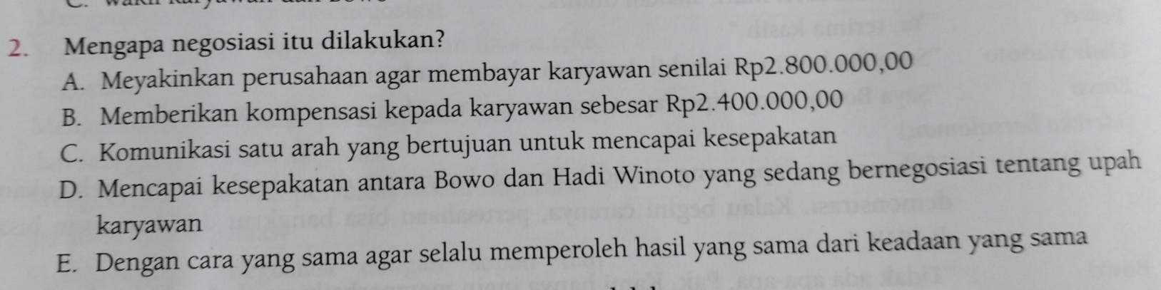 Mengapa negosiasi itu dilakukan?
A. Meyakinkan perusahaan agar membayar karyawan senilai Rp2.800.000,00
B. Memberikan kompensasi kepada karyawan sebesar Rp2.400.000,00
C. Komunikasi satu arah yang bertujuan untuk mencapai kesepakatan
D. Mencapai kesepakatan antara Bowo dan Hadi Winoto yang sedang bernegosiasi tentang upah
karyawan
E. Dengan cara yang sama agar selalu memperoleh hasil yang sama dari keadaan yang sama