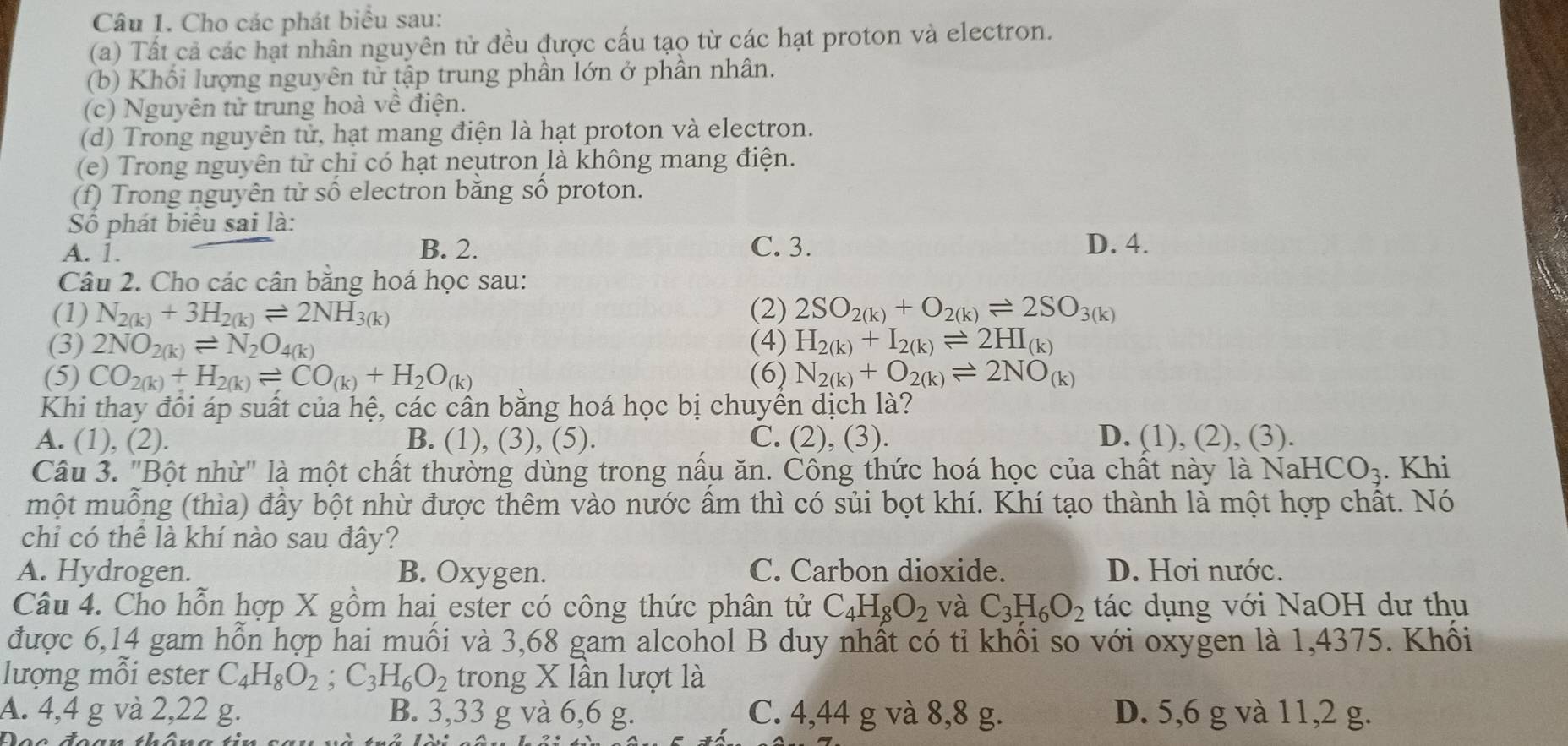 Cho các phát biểu sau:
(a) Tất cả các hạt nhân nguyên tử đều được cấu tạo từ các hạt proton và electron.
(b) Khối lượng nguyên tử tập trung phần lớn ở phần nhân.
(c) Nguyên tử trung hoà về điện.
(d) Trong nguyên tử, hạt mang điện là hạt proton và electron.
(e) Trong nguyên tử chỉ có hạt neutron là không mang điện.
(f) Trong nguyên tử số electron băng số proton.
Số phát biểu sai là:
A. 1. B. 2. C. 3. D. 4.
Câu 2. Cho các cân băng hoá học sau:
(1) N_2(k)+3H_2(k)leftharpoons 2NH_3(k) (2) 2SO_2(k)+O_2(k)leftharpoons 2SO_3(k)
(3) 2NO_2(k)leftharpoons N_2O_4(k) (4) H_2(k)+I_2(k)leftharpoons 2HI_(k)
(5) CO_2(k)+H_2(k)leftharpoons CO_(k)+H_2O_(k) (6) N_2(k)+O_2(k)leftharpoons 2NO_(k)
Khi thay đôi áp suất của hệ, các cân băng hoá học bị chuyền dịch là?
A. (1), (2). B. (1), (3), (5). C. (2), (3). D. (1), (2), (3).
Câu 3. "Bột nhừ" là một chất thường dùng trong nầu ăn. Công thức hoá học của chất này là N sqrt(a)HCO_3. Khi
một muỗng (thìa) đầy bột nhừ được thêm vào nước ấm thì có sủi bọt khí. Khí tạo thành là một hợp chất. Nó
chi có thể là khí nào sau đây?
A. Hydrogen. B. Oxygen. C. Carbon dioxide. D. Hơi nước.
Câu 4. Cho hỗn hợp X gồm hai ester có công thức phân tử C_4H_8O_2 và C_3H_6O_2 tác dụng với NaOH dư thu
được 6,14 gam hỗn hợp hai muối và 3,68 gam alcohol B duy nhất có tỉ khối so với oxygen là 1,4375. Khối
lượng mỗi ester C_4H_8O_2;C_3H_6O_2 trong X lần lượt là
A. 4,4 g và 2,22 g. B. 3,33 g và 6,6 g. C. 4,44 g và 8,8 g. D. 5,6 g và 11,2 g.