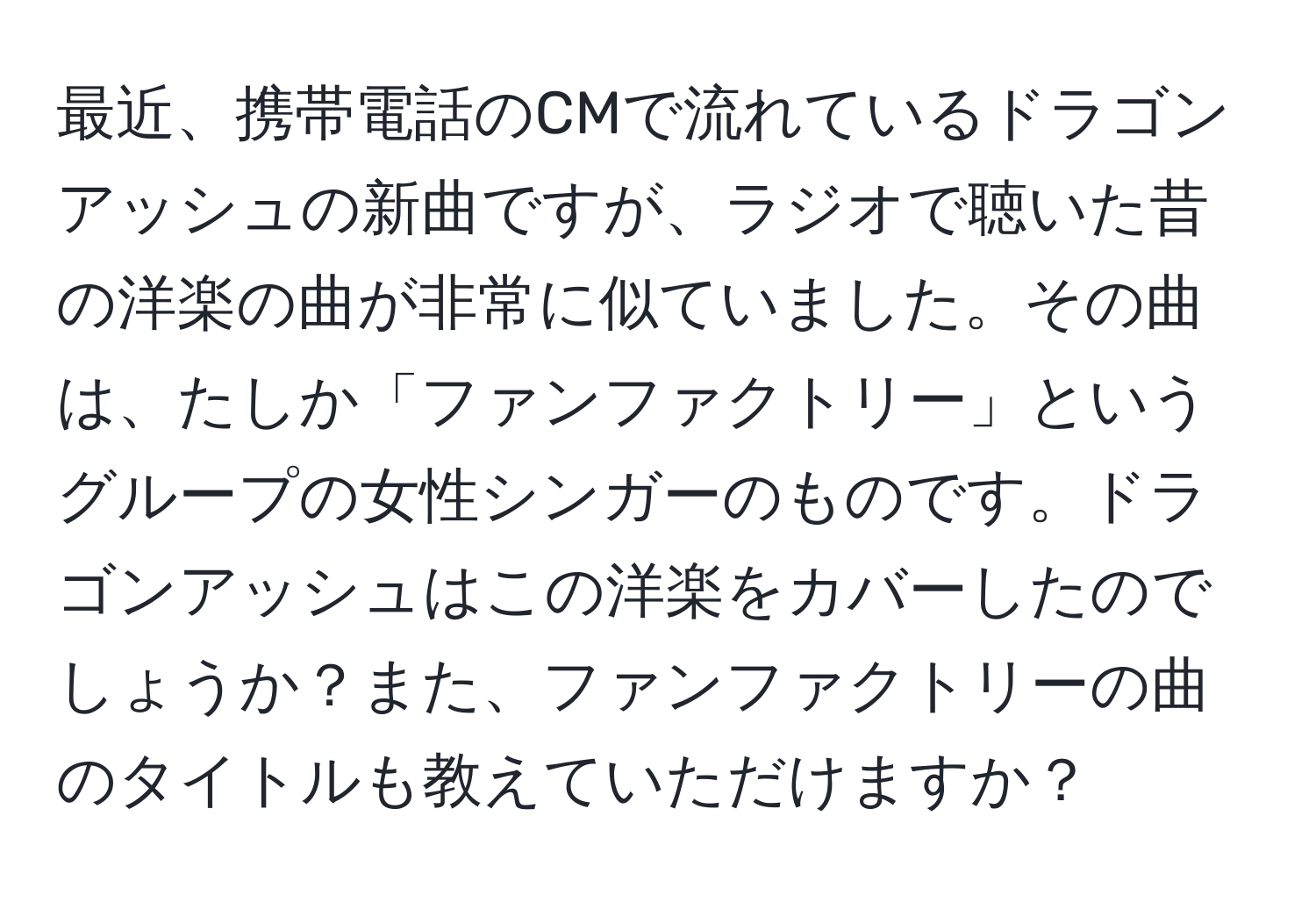 最近、携帯電話のCMで流れているドラゴンアッシュの新曲ですが、ラジオで聴いた昔の洋楽の曲が非常に似ていました。その曲は、たしか「ファンファクトリー」というグループの女性シンガーのものです。ドラゴンアッシュはこの洋楽をカバーしたのでしょうか？また、ファンファクトリーの曲のタイトルも教えていただけますか？